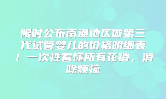 限时公布南通地区做第三代试管婴儿的价格明细表！一次性看懂所有花销，消除烦恼