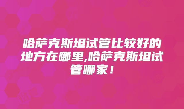 哈萨克斯坦试管比较好的地方在哪里,哈萨克斯坦试管哪家！
