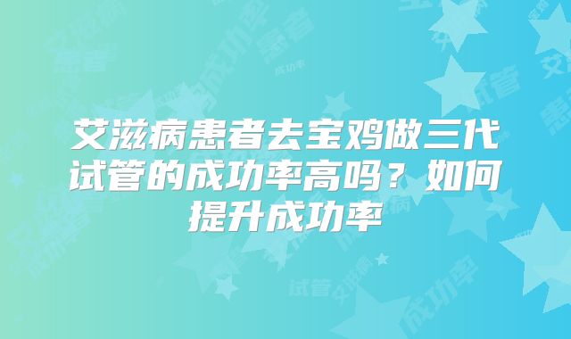 艾滋病患者去宝鸡做三代试管的成功率高吗？如何提升成功率