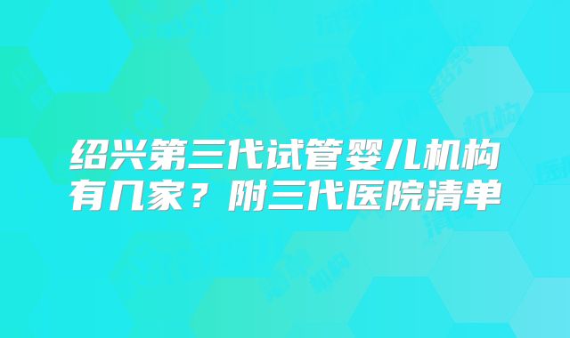 绍兴第三代试管婴儿机构有几家？附三代医院清单