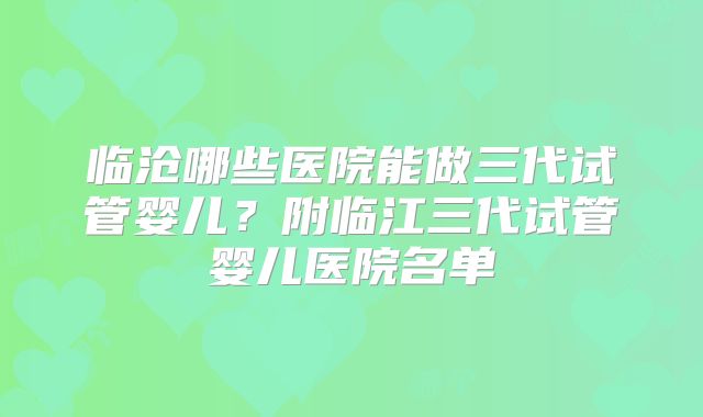 临沧哪些医院能做三代试管婴儿？附临江三代试管婴儿医院名单