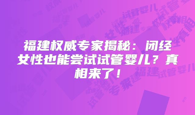 福建权威专家揭秘：闭经女性也能尝试试管婴儿？真相来了！