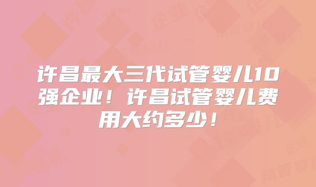 许昌最大三代试管婴儿10强企业！许昌试管婴儿费用大约多少！