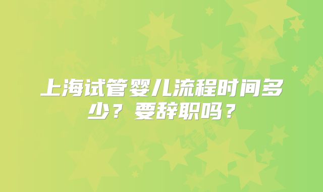 上海试管婴儿流程时间多少?要辞职吗?