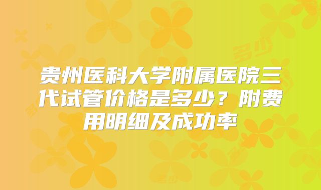 贵州医科大学附属医院三代试管价格是多少?附费用明细及成功率
