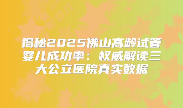 揭秘2025佛山高龄试管婴儿成功率：权威解读三大公立医院真实数据