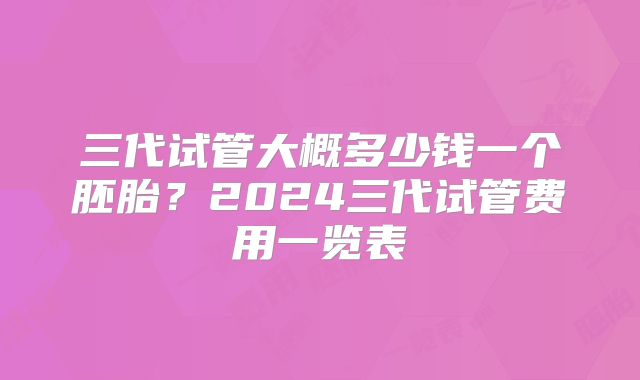 三代试管大概多少钱一个胚胎?2024三代试管费用一览表