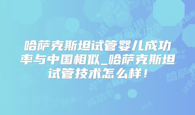 哈萨克斯坦试管婴儿成功率与中国相似_哈萨克斯坦试管技术怎么样！