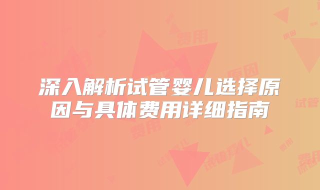 深入解析试管婴儿选择原因与具体费用详细指南
