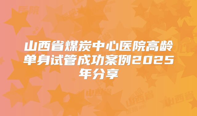 山西省煤炭中心医院高龄单身试管成功案例2025年分享