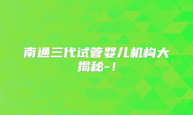 南通三代试管婴儿机构大揭秘-！