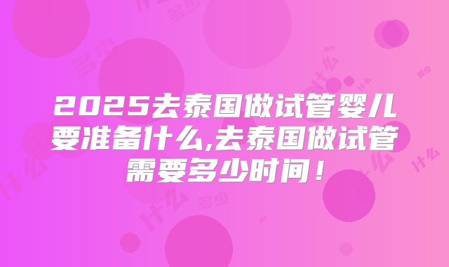 2025去泰国做试管婴儿要准备什么,去泰国做试管需要多少时间！