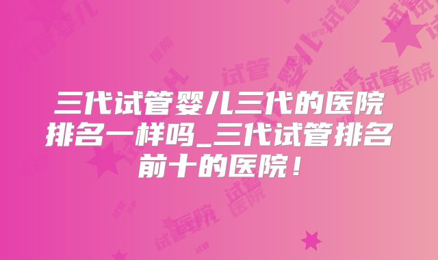 三代试管婴儿三代的医院排名一样吗_三代试管排名前十的医院！