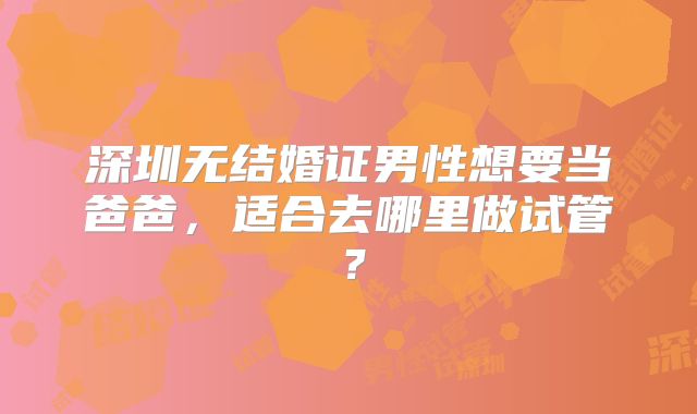 深圳无结婚证男性想要当爸爸,适合去哪里做试管?