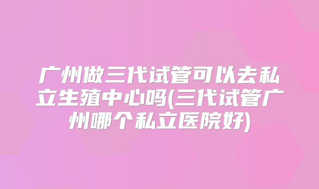广州做三代试管可以去私立生殖中心吗(三代试管广州哪个私立医院好)