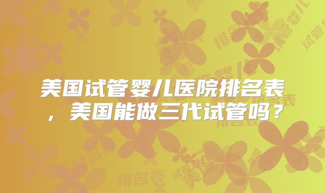 美国试管婴儿医院排名表，美国能做三代试管吗？