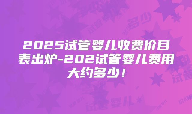 2025试管婴儿收费价目表出炉-202试管婴儿费用大约多少！