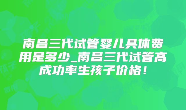 南昌三代试管婴儿具体费用是多少_南昌三代试管高成功率生孩子价格！