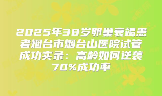 2025年38岁卵巢衰竭患者烟台市烟台山医院试管成功实录：高龄如何逆袭70%成功率