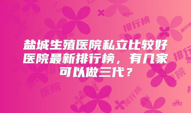 盐城生殖医院私立比较好医院最新排行榜,有几家可以做三代?