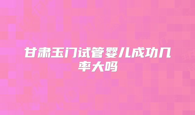 甘肃玉门试管婴儿成功几率大吗