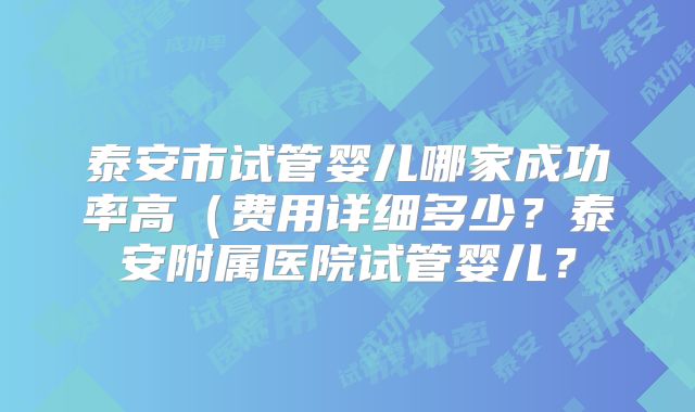 泰安市试管婴儿哪家成功率高(费用详细多少?泰安附属医院试管婴儿?