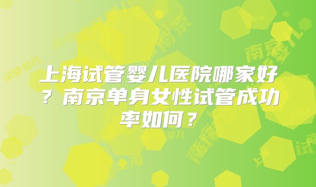 上海试管婴儿医院哪家好？南京单身女性试管成功率如何？