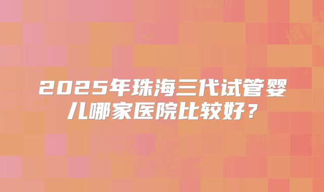 2025年珠海三代试管婴儿哪家医院比较好？