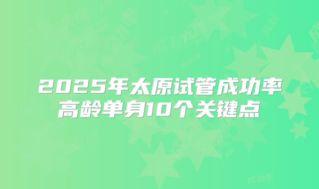 2025年太原试管成功率高龄单身10个关键点
