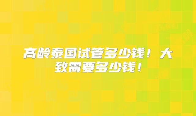 高龄泰国试管多少钱!大致需要多少钱!