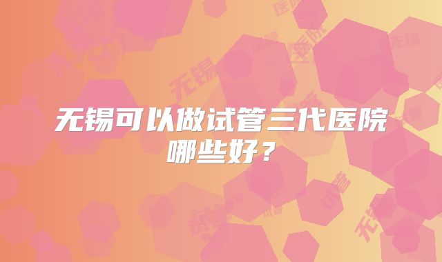 无锡可以做试管三代医院哪些好？