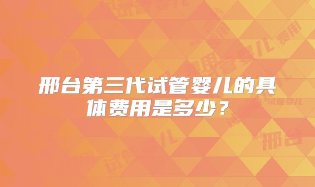 邢台第三代试管婴儿的具体费用是多少？