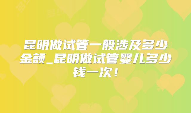 昆明做试管一般涉及多少金额_昆明做试管婴儿多少钱一次!