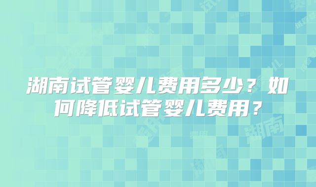 湖南试管婴儿费用多少？如何降低试管婴儿费用？