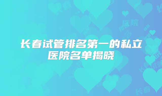 长春试管排名第一的私立医院名单揭晓