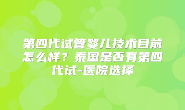 第四代试管婴儿技术目前怎么样？泰国是否有第四代试-医院选择