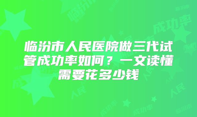 临汾市人民医院做三代试管成功率如何？一文读懂需要花多少钱
