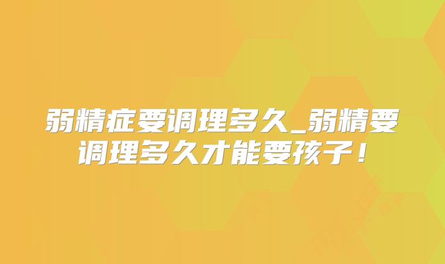 弱精症要调理多久_弱精要调理多久才能要孩子!