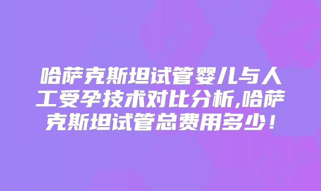 哈萨克斯坦试管婴儿与人工受孕技术对比分析,哈萨克斯坦试管总费用多少！