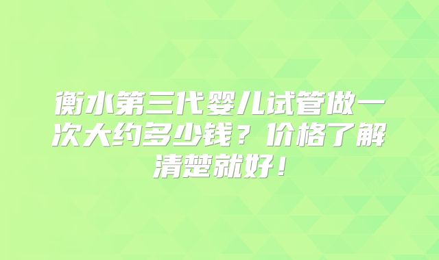 衡水第三代婴儿试管做一次大约多少钱？价格了解清楚就好！