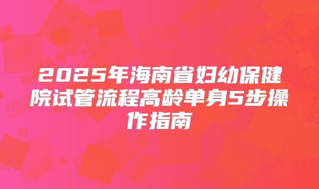 2025年海南省妇幼保健院试管流程高龄单身5步操作指南