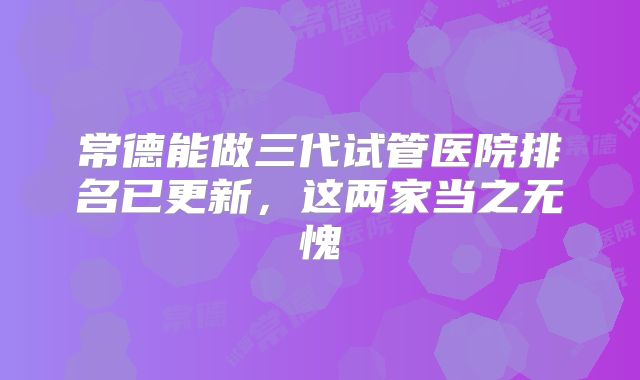 常德能做三代试管医院排名已更新，这两家当之无愧