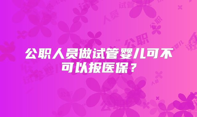 公职人员做试管婴儿可不可以报医保？