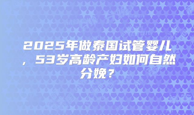 2025年做泰国试管婴儿，53岁高龄产妇如何自然分娩？