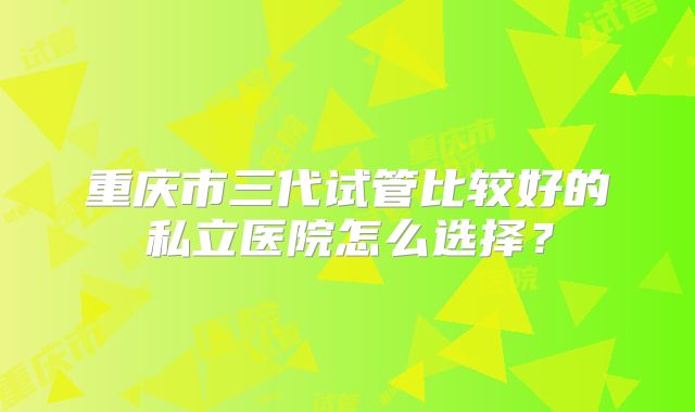 重庆市三代试管比较好的私立医院怎么选择？