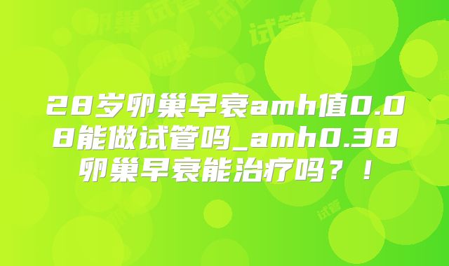 28岁卵巢早衰amh值0.08能做试管吗_amh0.38卵巢早衰能治疗吗？！