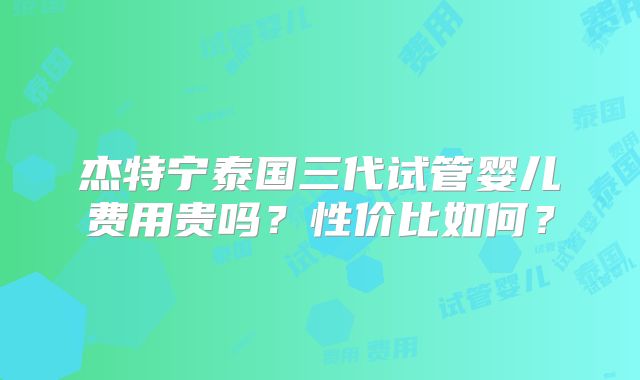 杰特宁泰国三代试管婴儿费用贵吗？性价比如何？
