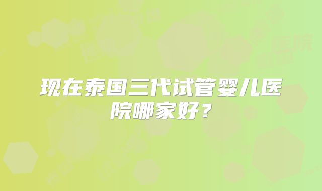 现在泰国三代试管婴儿医院哪家好？
