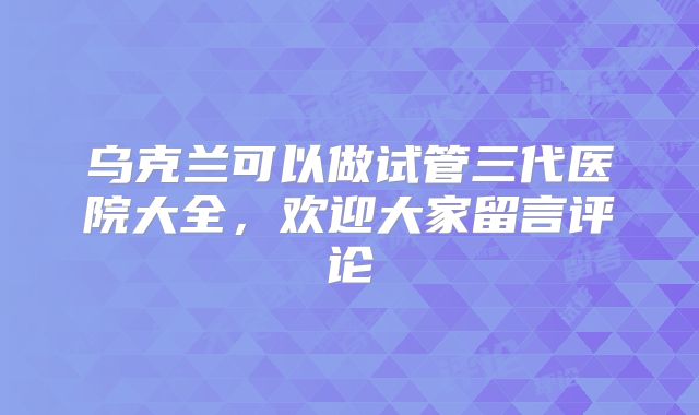 乌克兰可以做试管三代医院大全，欢迎大家留言评论