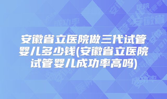 安徽省立医院做三代试管婴儿多少钱(安徽省立医院试管婴儿成功率高吗)